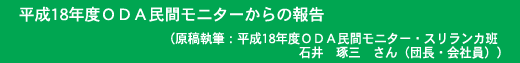 平成18年度ＯＤＡ民間モニターからの報告 原稿執筆：平成18年度ＯＤＡ民間モニター・スリランカ班 石井　琢三　さん（団長・会社員）