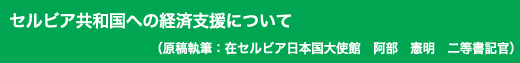 「セルビア共和国への経済支援について」原稿執筆：在セルビア日本国大使館　阿部　憲明　二等書記官
