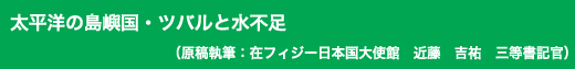 「太平洋の島嶼国・ツバルと水不足」原稿執筆：在フィジー日本国大使館　近藤　吉祐　三等書記官