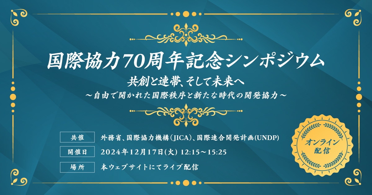 「国際協力70周年記念シンポジウム 共創と連帯、そして未来へ 自由で開かれた国際秩序と新たな時代の開発協力」オンライン配信 共催:外務省、国際協力機構(JICA)、国際連合開発計画(UNDP) 開催日:2024年12月17日(火曜日)12時15分~15時25分 場所:本ウェブサイトにてライブ配信