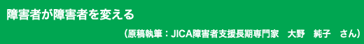 「障害者が障害者を変える」原稿執筆:JICA障害者支援長期専門家 大野 純子 さん