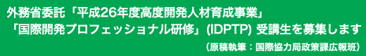 「外務省委託「平成26年度高度開発人材育成事業」「国際開発プロフェッショナル研修」(IDPTP) 受講生を募集します」原稿執筆:国際協力局政策課広報班