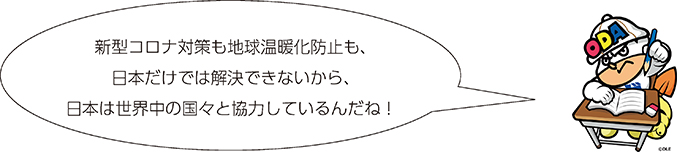 新型コロナ対策も地球温暖化防止も、日本だけでは解決できないから、日本は世界中の国々と協力しているんだね!