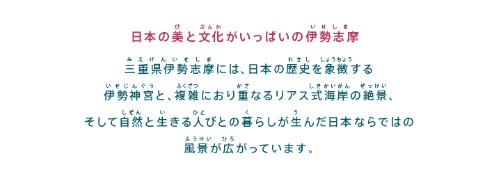 日本の美と文化がいっぱいの伊勢志摩
三重県伊勢志摩には、日本の歴史を象徴する伊勢神宮と、複雑におり重なるリアス式海岸の絶景、そして自然と生きる人びとの暮らしが生んだ日本ならではの風景が広がっています。