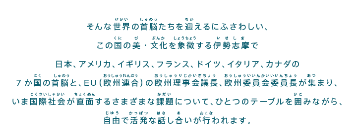 そんな世界の首脳たちを迎えるにふさわしい、この国の美・文化を象徴する伊勢志摩で日本、アメリカ、イギリス、フランス、ドイツ、イタリア、カナダの7か国の首脳と、EU（欧州連合）の欧州理事会議長、欧州委員会委員長が集まり、いま国際社会が直面するさまざまな課題について、ひとつのテーブルを囲みながら、自由で活発な話し合いが行われます。