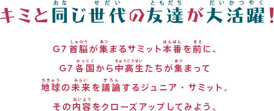 キミと同じ世代の友達が大活躍！
G7首脳が集まるサミット本番を前に、G7各国から中高生たちが集まって地球の未来を議論するジュニア・サミット。その内容をクローズアップしてみよう。