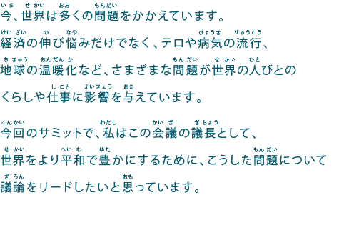 今、世界は多くの問題をかかえています。
経済の伸び悩みだけでなく、テロや病気の流行、地球の温暖化など、さまざまな問題が世界の人びとのくらしや仕事に影響を与えています。
今回のサミットで、私はこの会議の議長として、世界をより平和で豊かにするために、こうした問題について議論をリードしたいと思っています。
