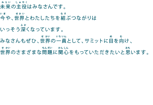 未来の主役はみなさんです。
今や、世界とわたしたちを結ぶつながりはいっそう深くなっています。
みなさんもぜひ、世界の一員として、サミットに目を向け、世界のさまざまな問題に関心をもっていただきたいと思います。