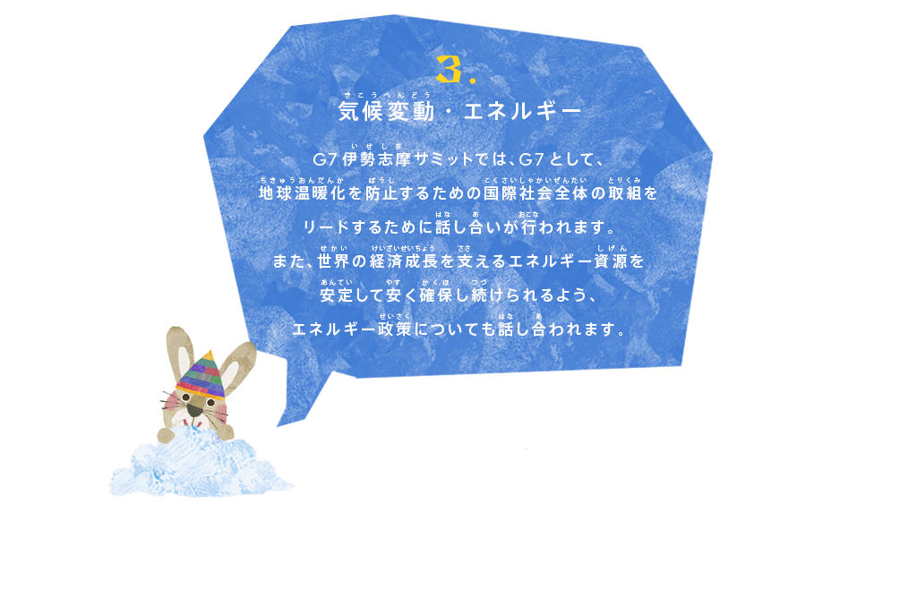 気候変動・エネルギー
G7伊勢志摩サミットでは、G7として、地球温暖化を防止するための国際社会全体の取組をリードするために話し合いが行われます。
また、世界の経済成長を支えるエネルギー資源を安定して安く確保し続けられるよう、エネルギー政策についても話し合われます。
