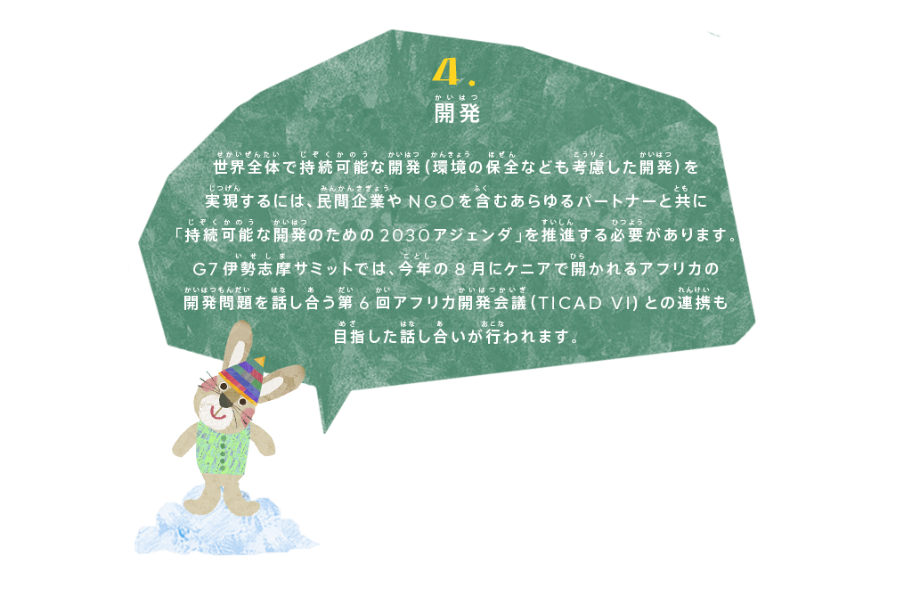 開発
世界全体で持続可能な開発（環境の保全なども考慮した開発）を実現するには、民間企業やNGOを含むあらゆるパートナーと共に「持続可能な開発のための2030アジェンダ」を推進する必要があります。
G7伊勢志摩サミットでは、今年の8月にケニアで開かれるアフリカの開発問題を話し合う第6回アフリカ開発会議（TICAD VI)との連携も目指した話し合いが行われます。