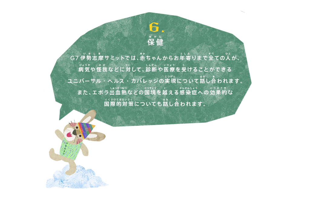 保健
G7伊勢志摩サミットでは、赤ちゃんからお年寄りまで全ての人が、病気や怪我などに対して、診断や医療を受けることができるユニバーサル・ヘルス・カバレッジの実現について話し合われます。
また、エボラ出血熱などの国境を越える感染症への効果的な国際的対策についても話し合われます。