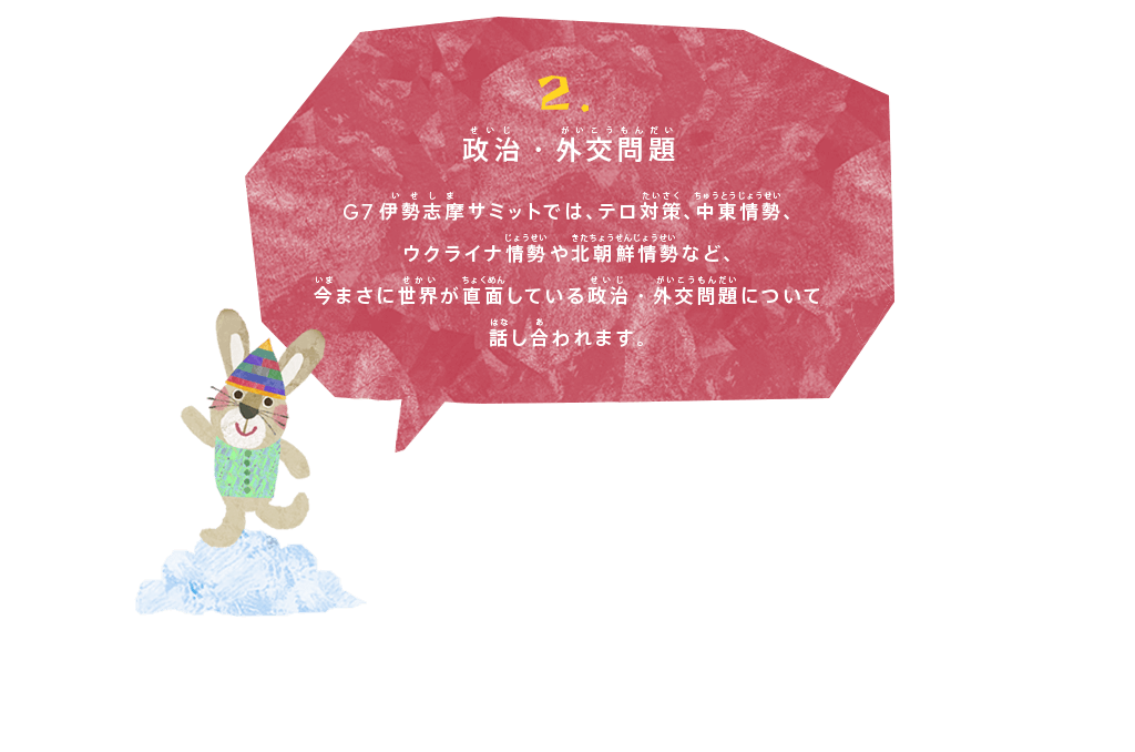 政治・外交問題
G7伊勢志摩サミットでは、テロ対策、中東情勢、ウクライナ情勢や北朝鮮情勢など、今まさに世界が直面している政治・外交問題について話し合われます。