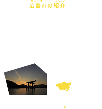 広島市の紹介
広島県・広島市は広島県西部に位置し、瀬戸内の美しい海に面した中国・四国地方最大の都市で、「国際平和文化都市」として平和への貢献活動を行っています。
