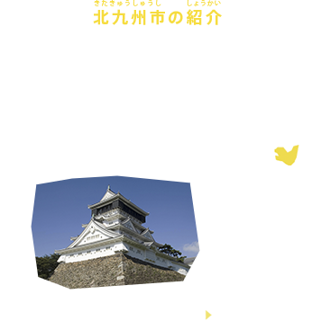 北九州市の紹介
 福岡県・北九州市は福岡県の北部に位置し、関門海峡に面した九州北端の都市で福岡市に次いで九州第２位の人口・経済を有しています。