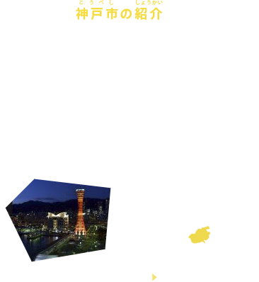 神戸市の紹介
兵庫県・神戸市は兵庫県南部に位置し、六甲山の自然、神戸港、異国情緒あふれる北野異人館など、多くの魅力的な観光資源がある美しい街で、平成20年にはユネスコ「デザイン都市」の認定を受けました。