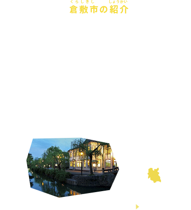 倉敷市の紹介
岡山県・倉敷市は、古くから、まちづくりには産業だけでなく教育や文化が必要と考え、そこに暮らす人とともに多くの取組を進めてきた町です。こうしたことが、町並保存された観光地の賑わい、海沿いの工業地帯の発展など、町の個性と魅力づくりにつながっています。