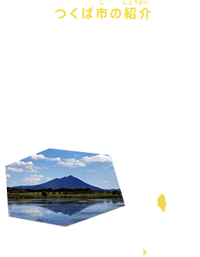 つくば市の紹介
茨城県つくば市は、街のなかに32もの研究機関があり、2万人もの研究者が最先端の研究に取り組む、世界最大級のサイエンスシティです。