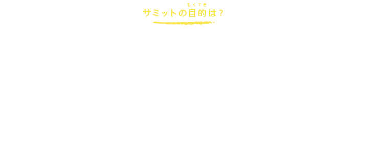 サミットの目的は？
世界は国際化が進み、国同士の結びつきがどんどん強くなっています。
地球のどこかで起きたことが、国や国境をこえて私たちにもさまざまな形で関係してきているのです。こうしたなか、平和で、豊かで、美しい自然に囲まれた世界をめざすにはどうしたらいいのでしょう？
世界が直面するさまざまな課題について、主要な7つの国のトップがひとつのテーブルを囲んで話し合い、文書をまとめることで、より早く、確かに、世界の進むべき道を考えていこうというのが、サミットの目的です。