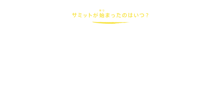 サミットが始まったのはいつ？
サミットがスタートしたのは1975年です。世界では、第1次石油危機などが起こり、経済、貿易、エネルギーなどについて、すぐにでも首脳レベルで話し合う必要があったのです。そこで、日本、アメリカ、イギリス、フランス、ドイツ（当時は西ドイツ）、イタリアの6か国によって、第1回サミットがフランスのランブイエで行われました。