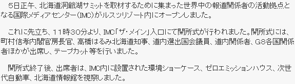 ５日正午、北海道洞爺湖サミットを取材するために集まった世界中の報道関係者の活動拠点となる国際メディアセンター（IMC）がルスツリゾート内にオープンしました。これに先立ち、１１時３０分より、IMC「ザ・メイン」入口にて開所式が行われました。開所式には、町村信孝内閣官房長官、高橋はるみ北海道知事、道内選出国会議員、道内関係者、G８各国関係者ほかが出席し、テープカット等を行いました。開所式終了後、出席者は、IMC内に設置された環境ショーケース、ゼロエミッションハウス、次世代自動車、北海道情報館を視察しました。
