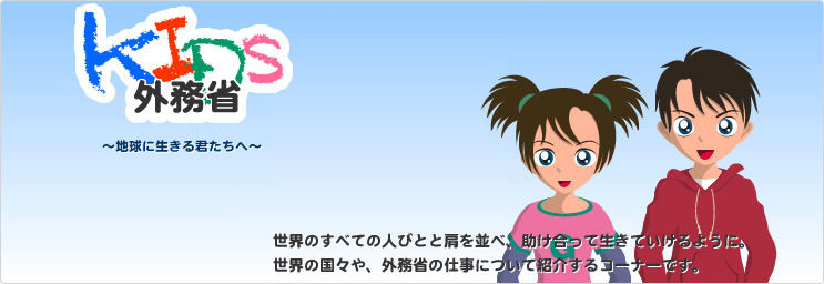 kids外務省　～地球に生きる君たちへ～　世界のすべての人びとと肩を並べ、助け合って生きていけるように。世界の国々や、外務省の仕事について紹介するコーナーです。