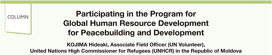 Participating in the Program for Global Human Resource Development for Peacebuilding and Development KOJIMA Hideaki, Associate Field Officer (UN Volunteer), United Nations High Commissioner for Refugees (UNHCR) in the Republic of Moldova