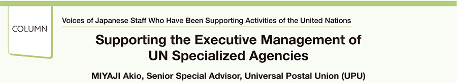 Voices of Japanese Staff Who Have Been Supporting Activities of the United Nations Supporting the Executive Management of UN Specialized Agencies MIYAJI Akio, Senior Special Advisor, Universal Postal Union (UPU)
