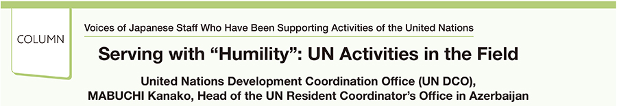Voices of Japanese Staff Who Have Been Supporting Activities of the United Nations Serving with “Humility”: UN Activities in the Field United Nations Development Coordination Office (UN DCO), MABUCHI Kanako, Head of the UN Resident Coordinator's Office in Azerbaijan
