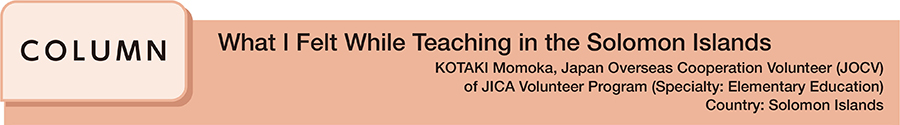 What I Felt While Teaching in the Solomon Islands KOTAKI Momoka, Japan Overseas Cooperation Volunteer (JOCV) of JICA Volunteer Program (Specialty: Elementary Education) Country: Solomon Islands