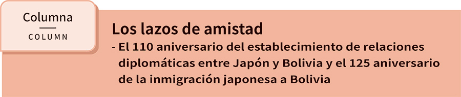 Los lazos de amistad - El 110 aniversario del establecimiento de relaciones diplomáticas entre Japón y Bolivia y el 125 aniversario de la inmigración japonesa a Bolivia